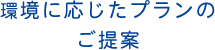 環境に応じたプランのご提案